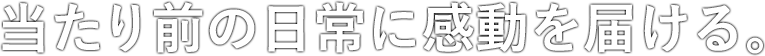 当たり前の日常に感動を届ける。